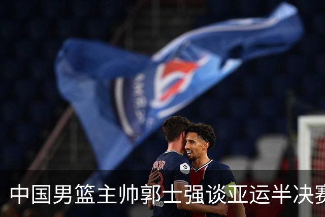 中国男篮主帅郭士强谈亚运半决赛:对抗日本无须动员&肯定血战到底