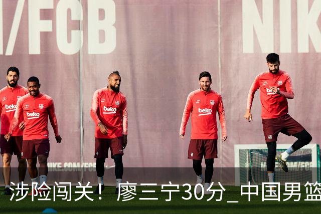 涉险闯关！廖三宁30分 中国男篮4人得分上双淘汰沙特闯入亚运4强